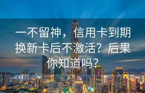 一不留神，信用卡到期换新卡后不激活？后果你知道吗？