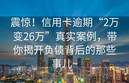 震惊！信用卡逾期“2万变26万”真实案例，带你揭开负债背后的那些事儿~