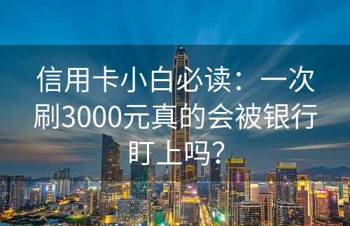 信用卡小白必读：一次刷3000元真的会被银行盯上吗？