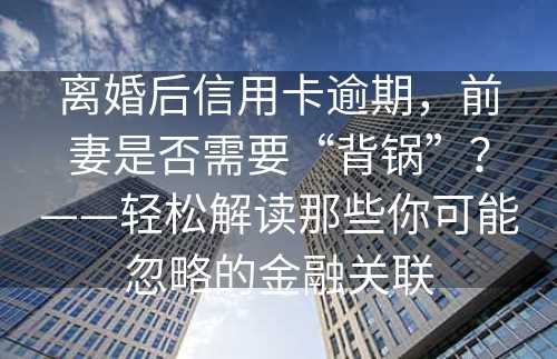 离婚后信用卡逾期，前妻是否需要“背锅”？——轻松解读那些你可能忽略的金融关联