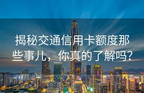 揭秘交通信用卡额度那些事儿，你真的了解吗？