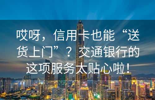 哎呀，信用卡也能“送货上门”？交通银行的这项服务太贴心啦！