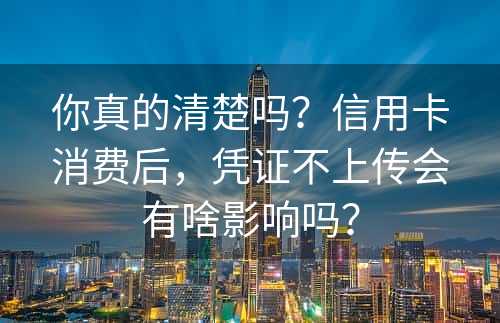 你真的清楚吗？信用卡消费后，凭证不上传会有啥影响吗？