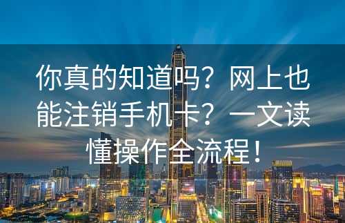 你真的知道吗？网上也能注销手机卡？一文读懂操作全流程！