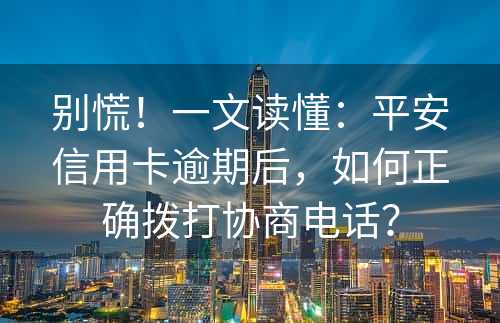 别慌！一文读懂：平安信用卡逾期后，如何正确拨打协商电话？