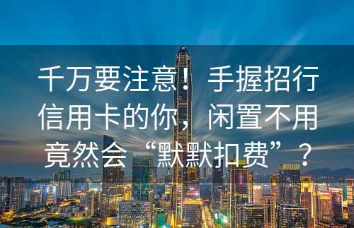 千万要注意！手握招行信用卡的你，闲置不用竟然会“默默扣费”？