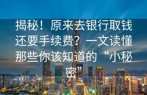 揭秘！原来去银行取钱还要手续费？一文读懂那些你该知道的“小秘密”