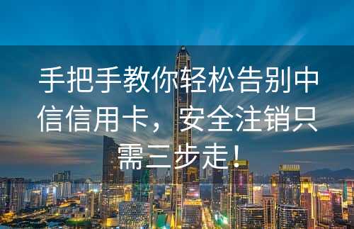 手把手教你轻松告别中信信用卡，安全注销只需三步走！