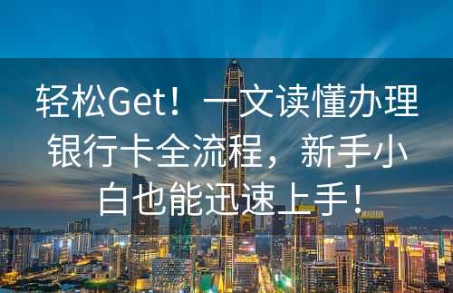 轻松Get！一文读懂办理银行卡全流程，新手小白也能迅速上手！