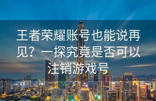 王者荣耀账号也能说再见？一探究竟是否可以注销游戏号