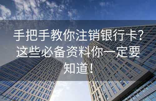 手把手教你注销银行卡？这些必备资料你一定要知道！