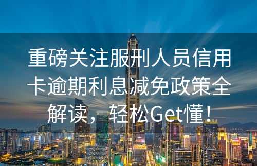 重磅关注服刑人员信用卡逾期利息减免政策全解读，轻松Get懂！