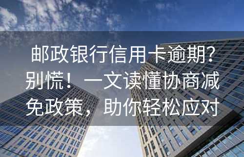 邮政银行信用卡逾期？别慌！一文读懂协商减免政策，助你轻松应对