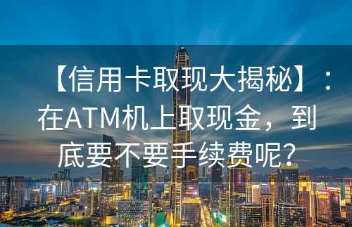 【信用卡取现大揭秘】：在ATM机上取现金，到底要不要手续费呢？