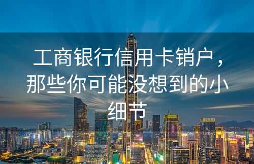 工商银行信用卡销户，那些你可能没想到的小细节