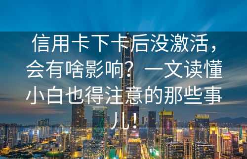 信用卡下卡后没激活，会有啥影响？一文读懂小白也得注意的那些事儿！