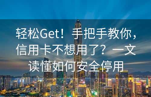 轻松Get！手把手教你，信用卡不想用了？一文读懂如何安全停用