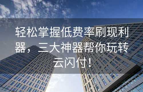 轻松掌握低费率刷现利器，三大神器帮你玩转云闪付！