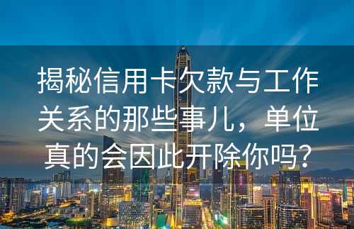 揭秘信用卡欠款与工作关系的那些事儿，单位真的会因此开除你吗？