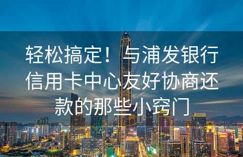 轻松搞定！与浦发银行信用卡中心友好协商还款的那些小窍门