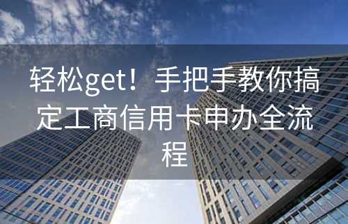 轻松get！手把手教你搞定工商信用卡申办全流程