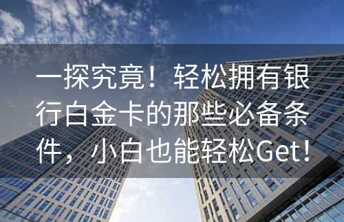 一探究竟！轻松拥有银行白金卡的那些必备条件，小白也能轻松Get！