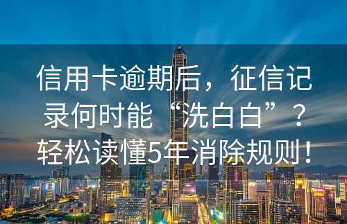 信用卡逾期后，征信记录何时能“洗白白”？轻松读懂5年消除规则！