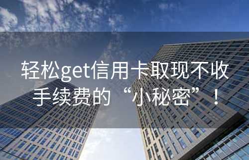 轻松get信用卡取现不收手续费的“小秘密”！