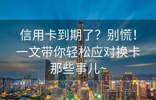 信用卡到期了？别慌！一文带你轻松应对换卡那些事儿~