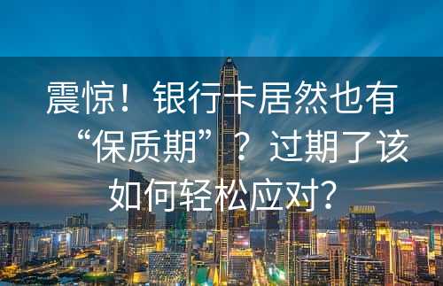 震惊！银行卡居然也有“保质期”？过期了该如何轻松应对？