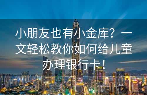 小朋友也有小金库？一文轻松教你如何给儿童办理银行卡！