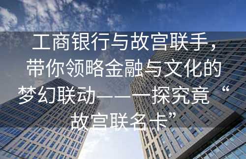 工商银行与故宫联手，带你领略金融与文化的梦幻联动——一探究竟“故宫联名卡”