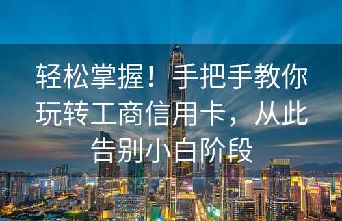 轻松掌握！手把手教你玩转工商信用卡，从此告别小白阶段