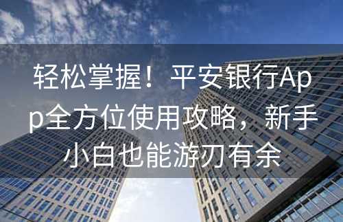 轻松掌握！平安银行App全方位使用攻略，新手小白也能游刃有余