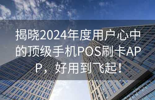 揭晓2024年度用户心中的顶级手机POS刷卡APP，好用到飞起！