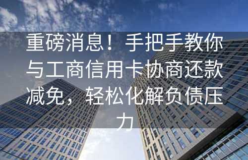 重磅消息！手把手教你与工商信用卡协商还款减免，轻松化解负债压力