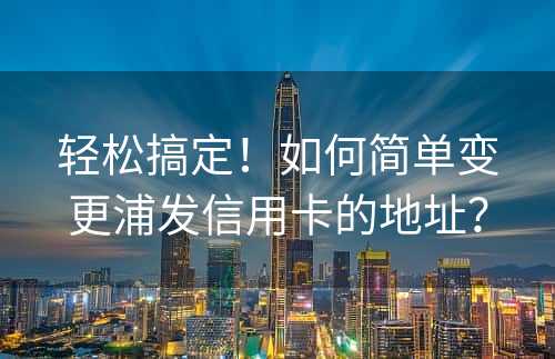 轻松搞定！如何简单变更浦发信用卡的地址？