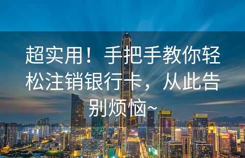 超实用！手把手教你轻松注销银行卡，从此告别烦恼~