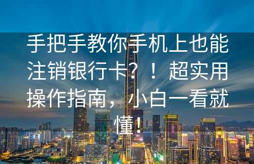 手把手教你手机上也能注销银行卡？！超实用操作指南，小白一看就懂！