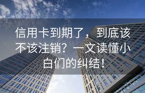 信用卡到期了，到底该不该注销？一文读懂小白们的纠结！