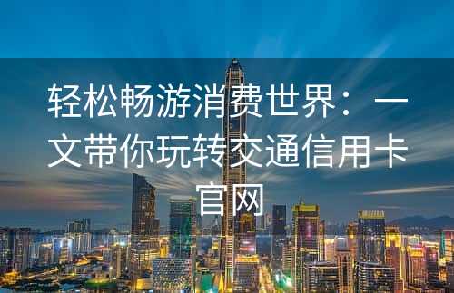 轻松畅游消费世界：一文带你玩转交通信用卡官网