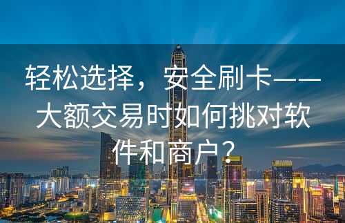 轻松选择，安全刷卡——大额交易时如何挑对软件和商户？