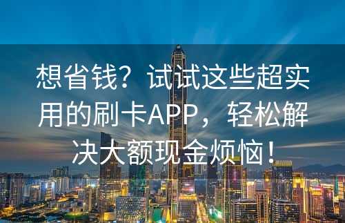 想省钱？试试这些超实用的刷卡APP，轻松解决大额现金烦恼！