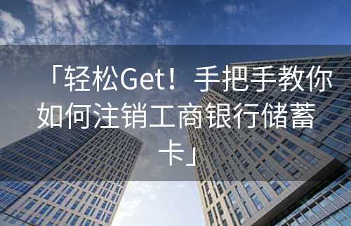 「轻松Get！手把手教你如何注销工商银行储蓄卡」