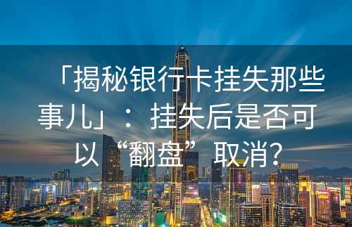 「揭秘银行卡挂失那些事儿」：挂失后是否可以“翻盘”取消？