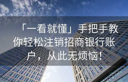 「一看就懂」手把手教你轻松注销招商银行账户，从此无烦恼！