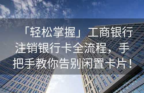 「轻松掌握」工商银行注销银行卡全流程，手把手教你告别闲置卡片！