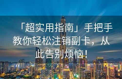 「超实用指南」手把手教你轻松注销副卡，从此告别烦恼！