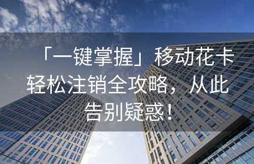 「一键掌握」移动花卡轻松注销全攻略，从此告别疑惑！