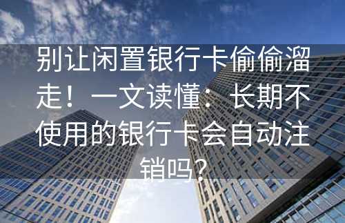 别让闲置银行卡偷偷溜走！一文读懂：长期不使用的银行卡会自动注销吗？